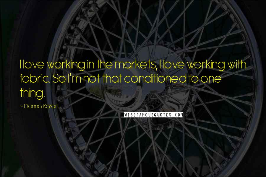 Donna Karan Quotes: I love working in the markets, I love working with fabric. So I'm not that conditioned to one thing.