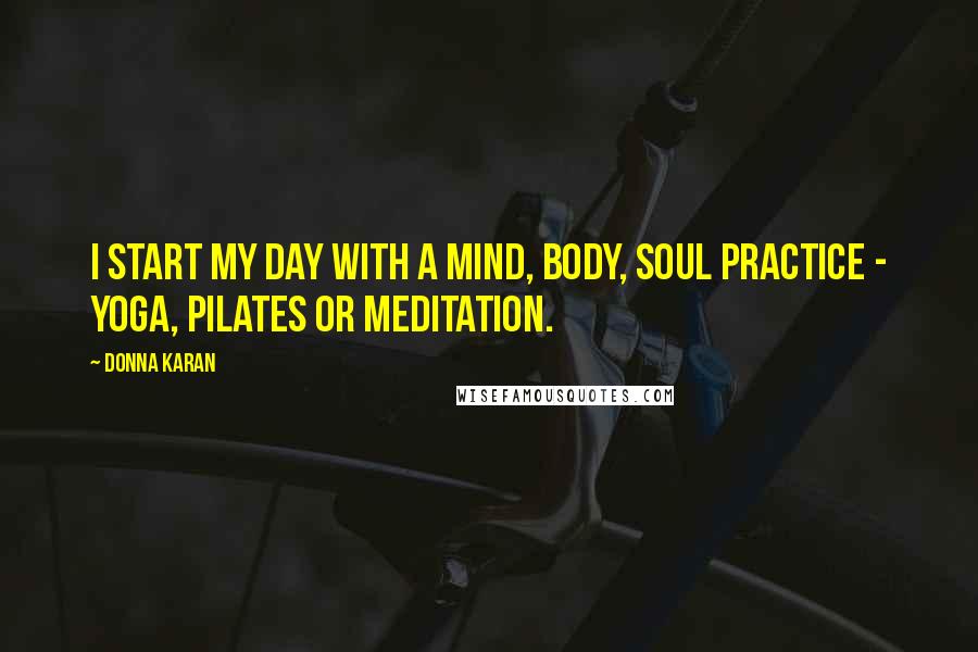 Donna Karan Quotes: I start my day with a mind, body, soul practice - yoga, Pilates or meditation.