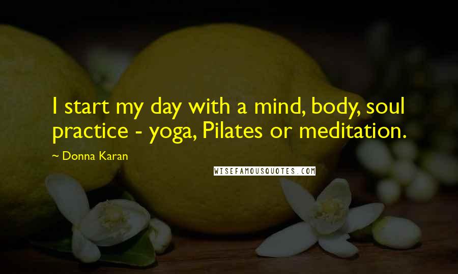 Donna Karan Quotes: I start my day with a mind, body, soul practice - yoga, Pilates or meditation.