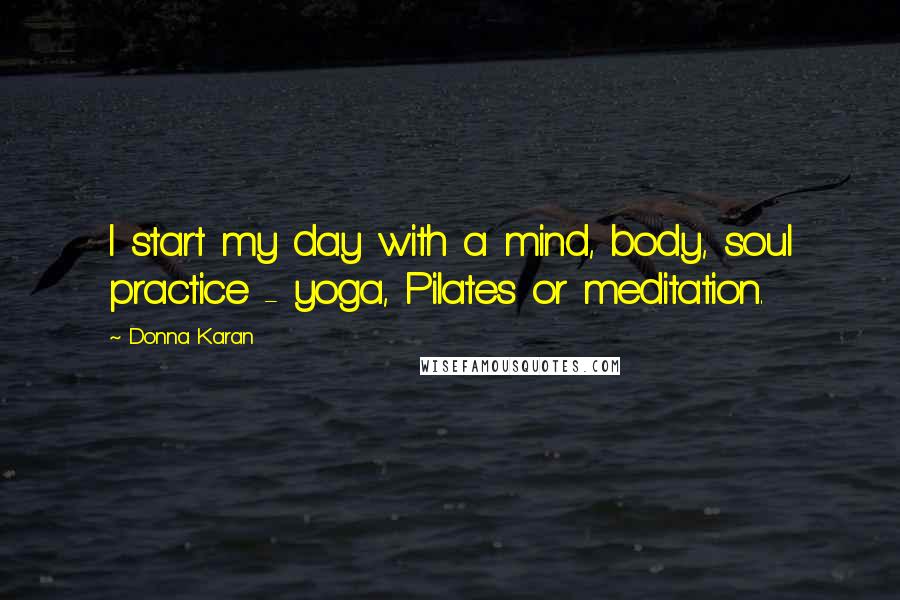 Donna Karan Quotes: I start my day with a mind, body, soul practice - yoga, Pilates or meditation.