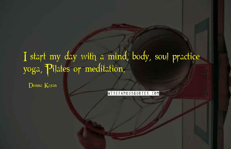 Donna Karan Quotes: I start my day with a mind, body, soul practice - yoga, Pilates or meditation.