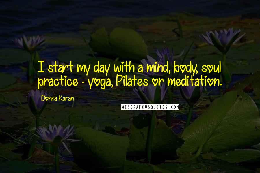 Donna Karan Quotes: I start my day with a mind, body, soul practice - yoga, Pilates or meditation.