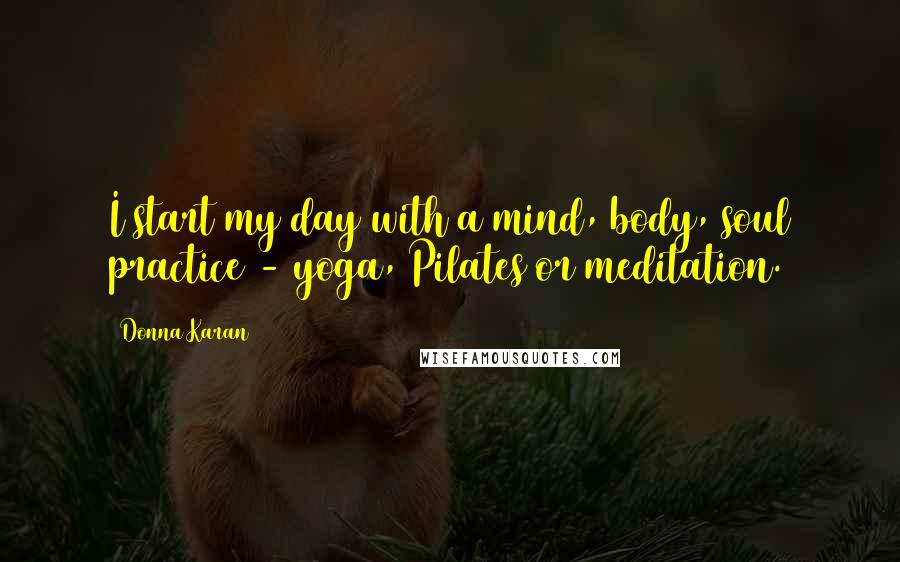 Donna Karan Quotes: I start my day with a mind, body, soul practice - yoga, Pilates or meditation.