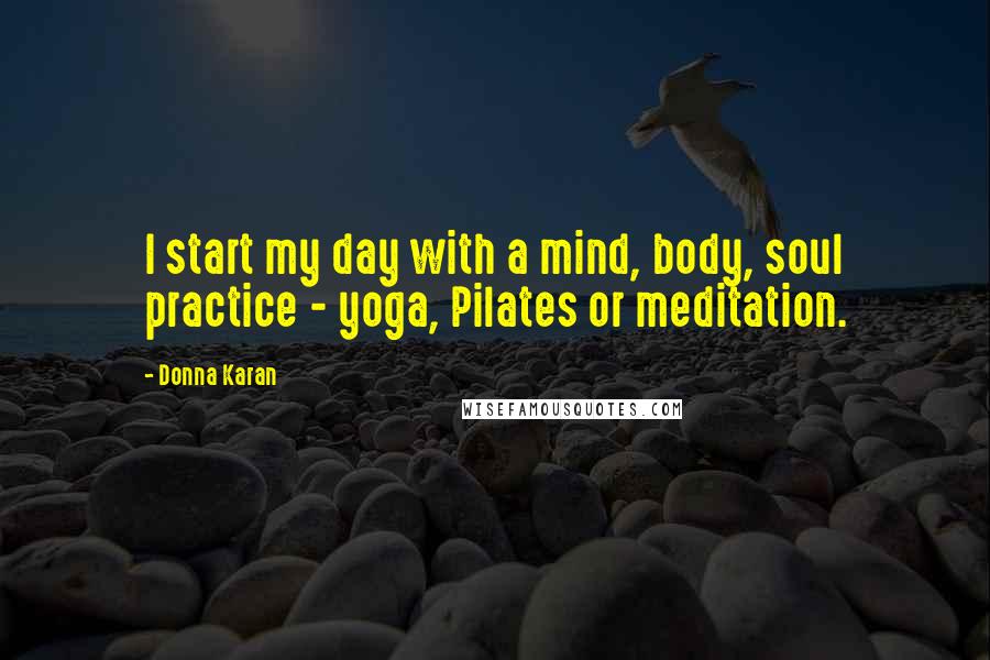 Donna Karan Quotes: I start my day with a mind, body, soul practice - yoga, Pilates or meditation.