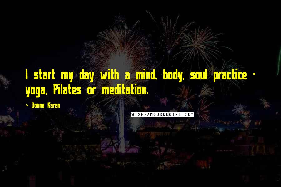 Donna Karan Quotes: I start my day with a mind, body, soul practice - yoga, Pilates or meditation.