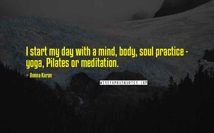 Donna Karan Quotes: I start my day with a mind, body, soul practice - yoga, Pilates or meditation.