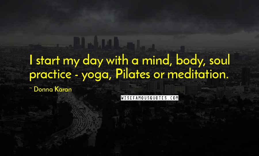 Donna Karan Quotes: I start my day with a mind, body, soul practice - yoga, Pilates or meditation.