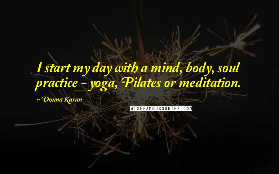 Donna Karan Quotes: I start my day with a mind, body, soul practice - yoga, Pilates or meditation.