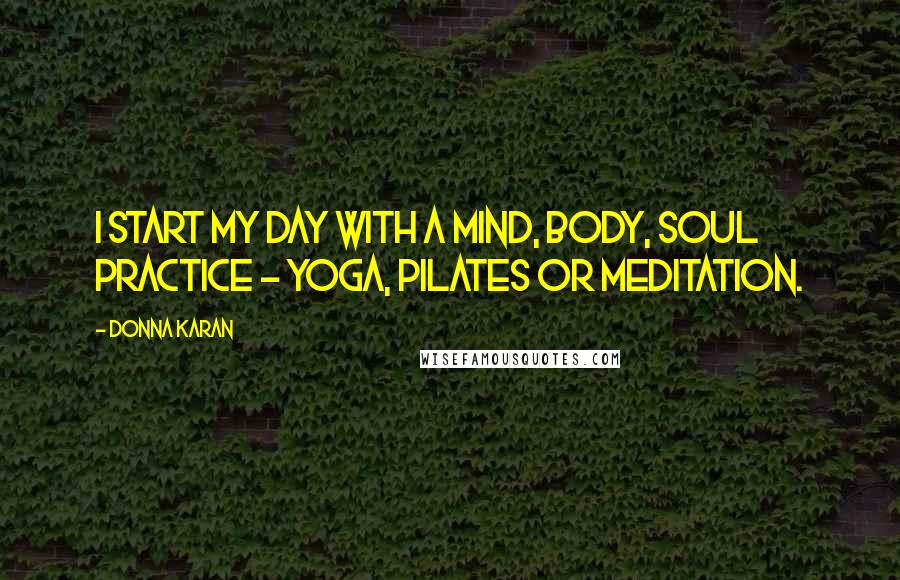 Donna Karan Quotes: I start my day with a mind, body, soul practice - yoga, Pilates or meditation.