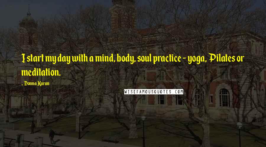 Donna Karan Quotes: I start my day with a mind, body, soul practice - yoga, Pilates or meditation.