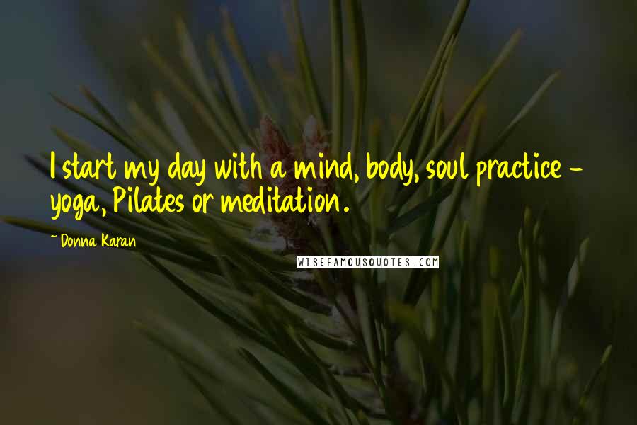 Donna Karan Quotes: I start my day with a mind, body, soul practice - yoga, Pilates or meditation.