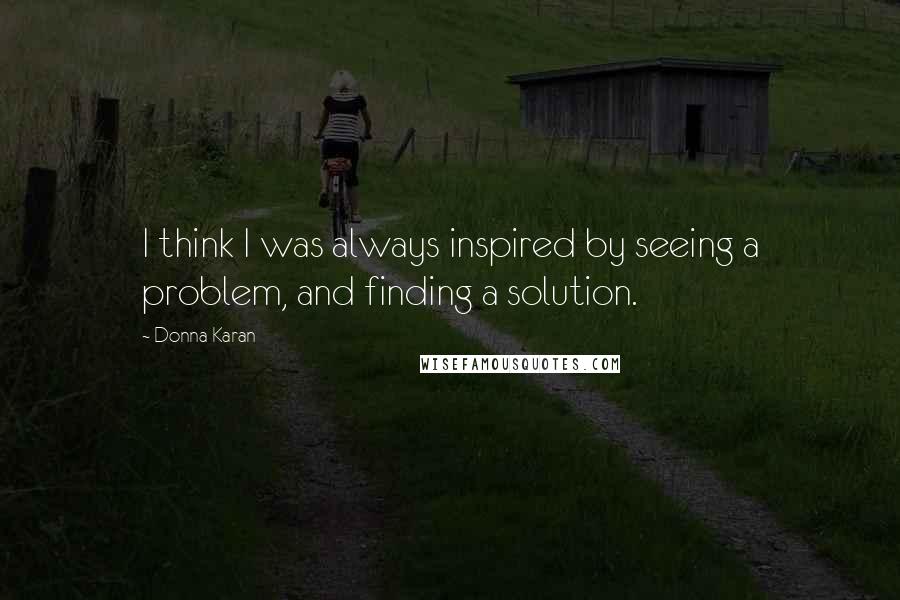 Donna Karan Quotes: I think I was always inspired by seeing a problem, and finding a solution.