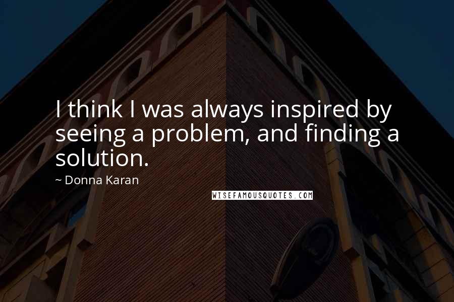 Donna Karan Quotes: I think I was always inspired by seeing a problem, and finding a solution.