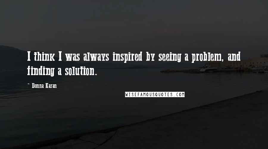 Donna Karan Quotes: I think I was always inspired by seeing a problem, and finding a solution.