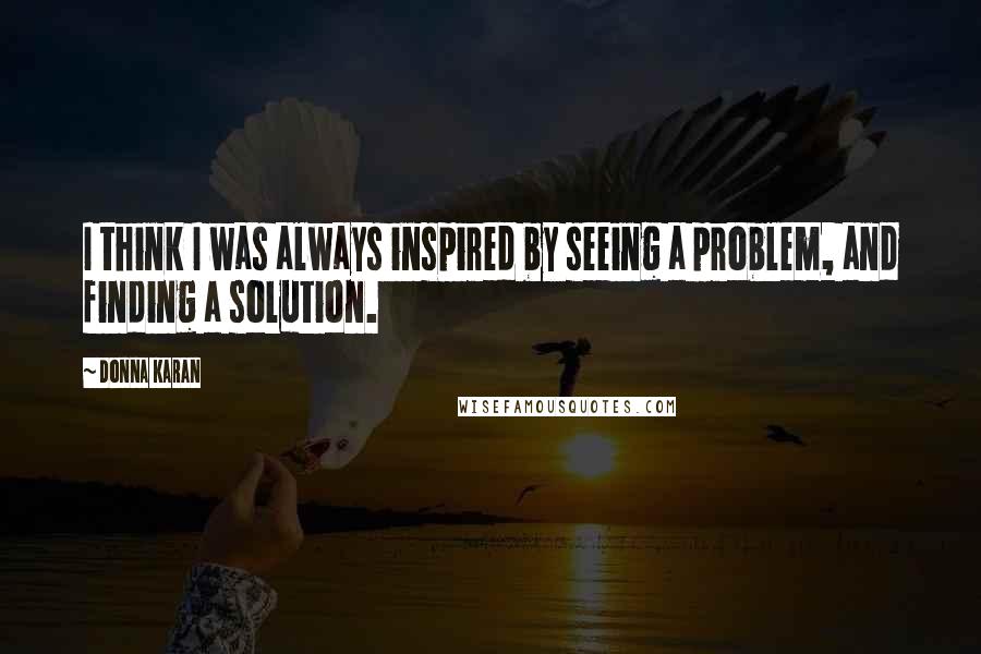 Donna Karan Quotes: I think I was always inspired by seeing a problem, and finding a solution.