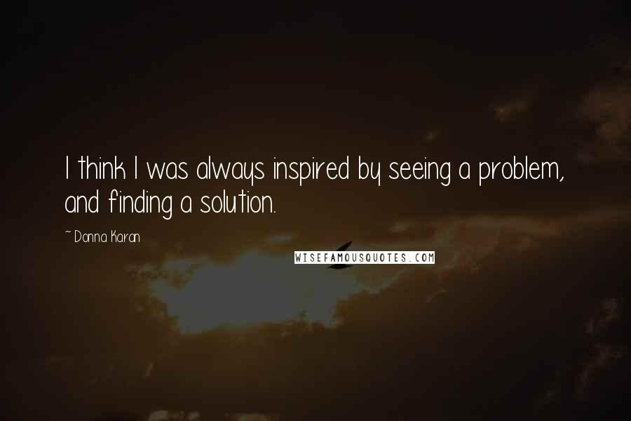 Donna Karan Quotes: I think I was always inspired by seeing a problem, and finding a solution.