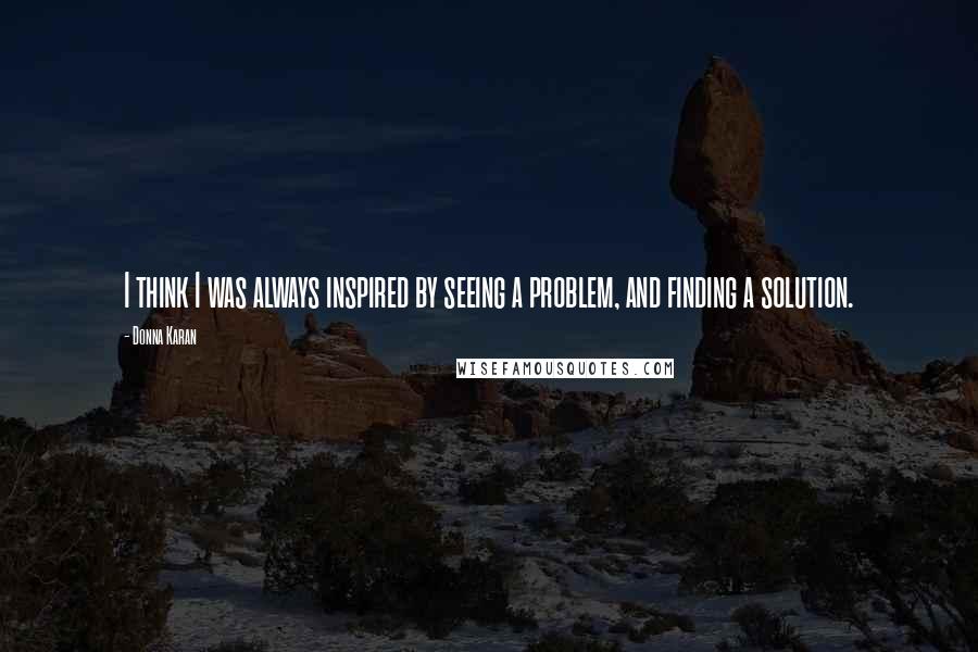 Donna Karan Quotes: I think I was always inspired by seeing a problem, and finding a solution.