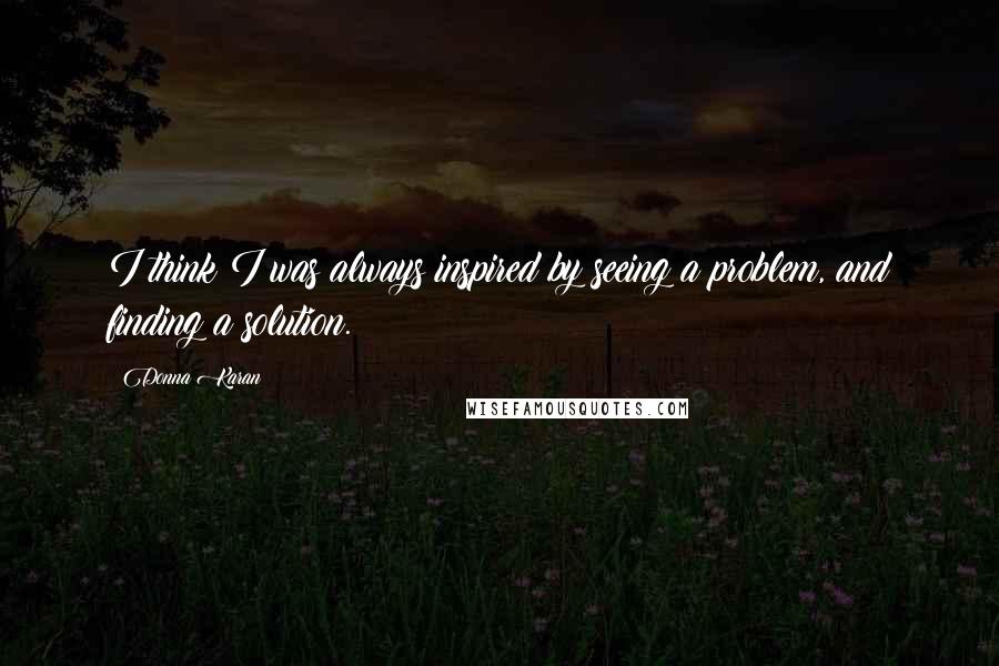 Donna Karan Quotes: I think I was always inspired by seeing a problem, and finding a solution.