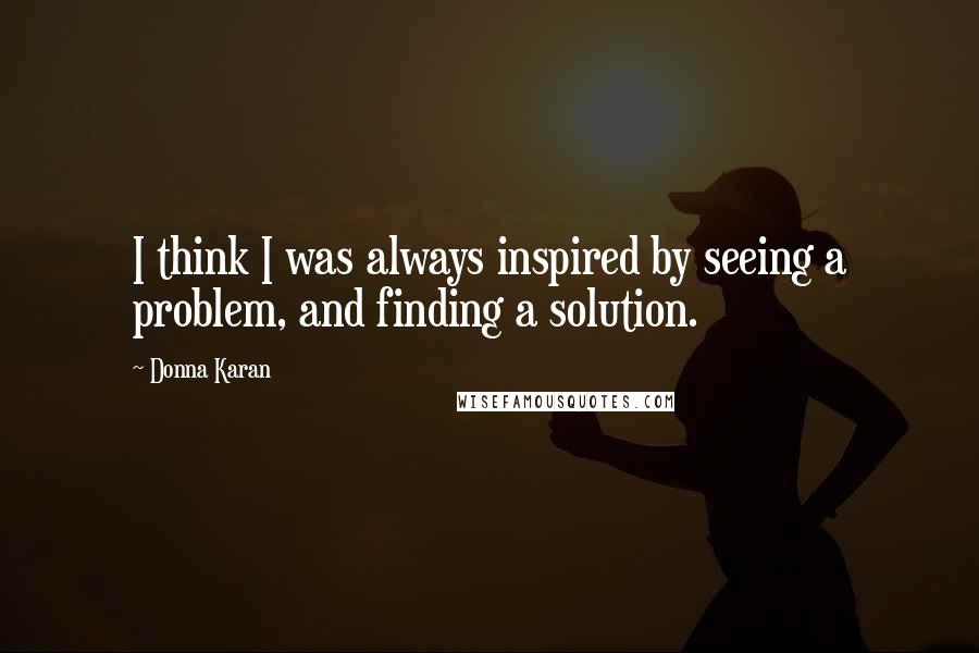 Donna Karan Quotes: I think I was always inspired by seeing a problem, and finding a solution.