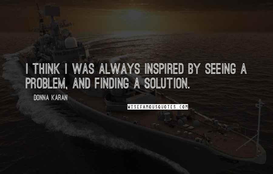 Donna Karan Quotes: I think I was always inspired by seeing a problem, and finding a solution.