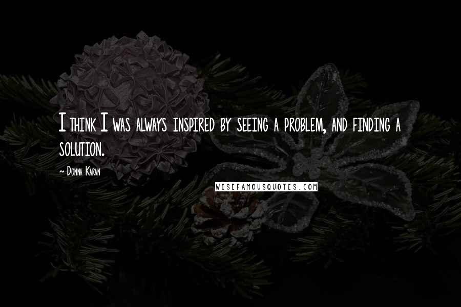 Donna Karan Quotes: I think I was always inspired by seeing a problem, and finding a solution.