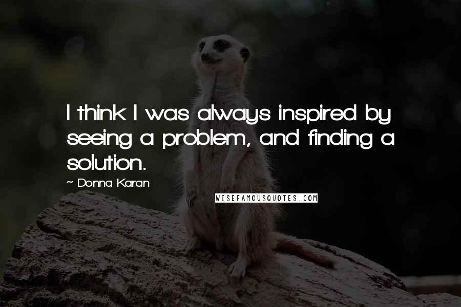 Donna Karan Quotes: I think I was always inspired by seeing a problem, and finding a solution.