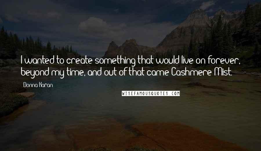 Donna Karan Quotes: I wanted to create something that would live on forever, beyond my time, and out of that came Cashmere Mist.