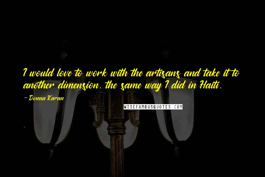 Donna Karan Quotes: I would love to work with the artisans and take it to another dimension, the same way I did in Haiti.