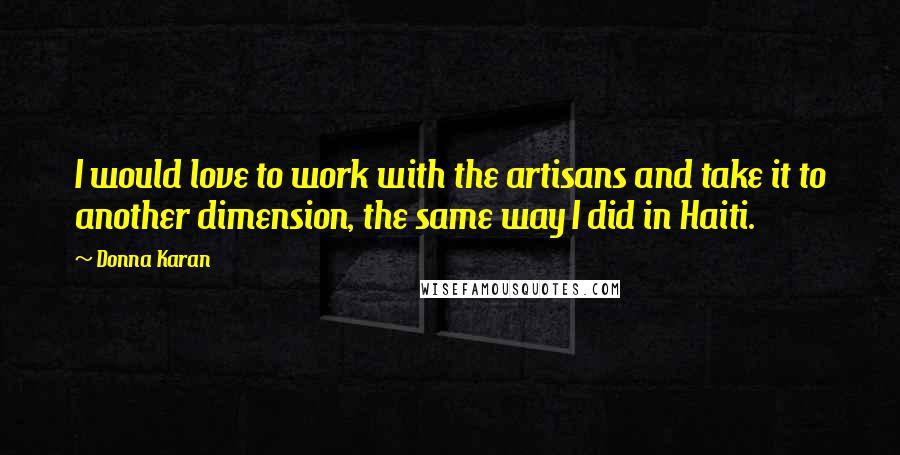 Donna Karan Quotes: I would love to work with the artisans and take it to another dimension, the same way I did in Haiti.