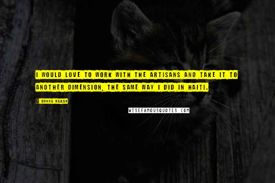 Donna Karan Quotes: I would love to work with the artisans and take it to another dimension, the same way I did in Haiti.