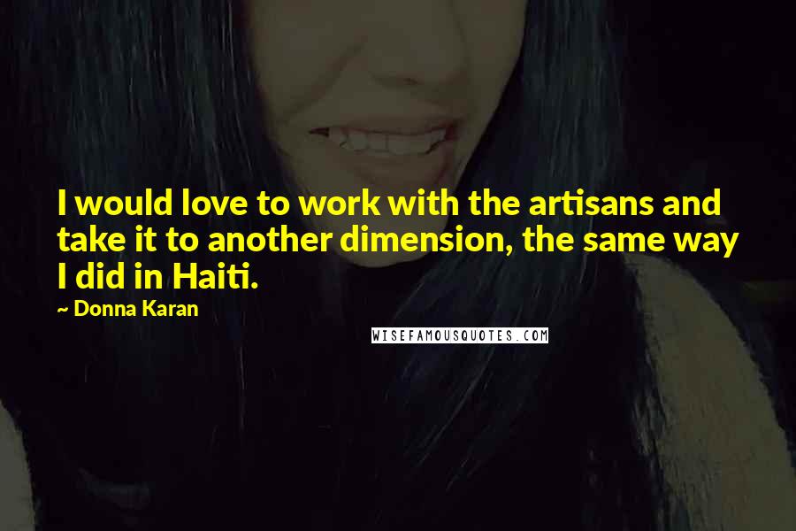 Donna Karan Quotes: I would love to work with the artisans and take it to another dimension, the same way I did in Haiti.