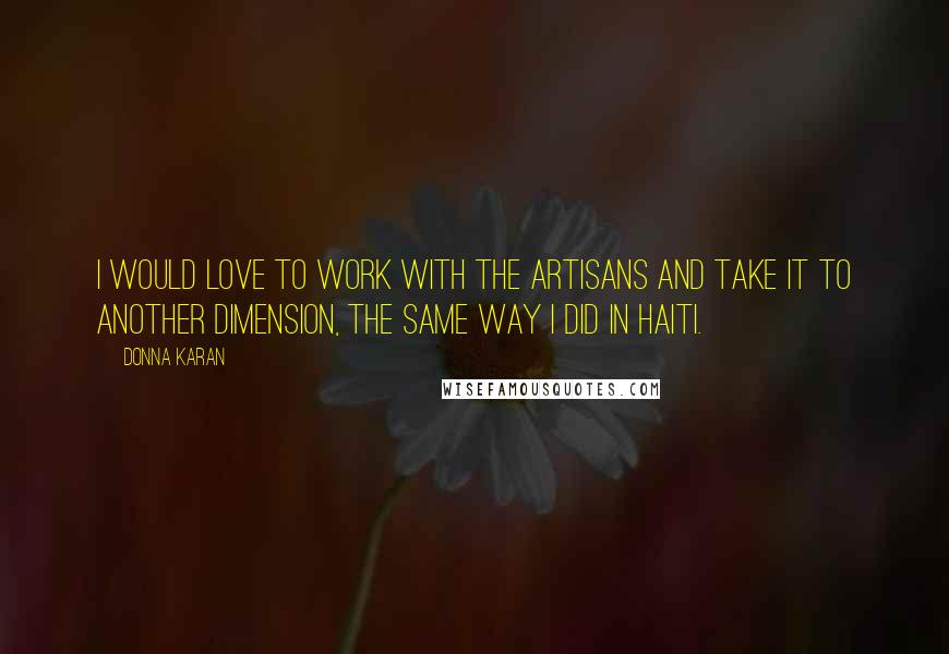 Donna Karan Quotes: I would love to work with the artisans and take it to another dimension, the same way I did in Haiti.