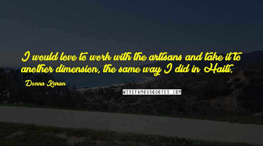 Donna Karan Quotes: I would love to work with the artisans and take it to another dimension, the same way I did in Haiti.