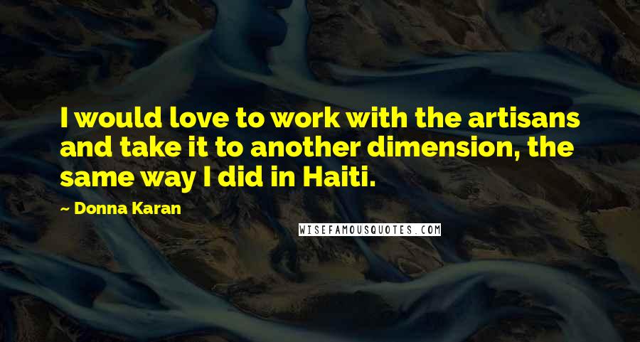 Donna Karan Quotes: I would love to work with the artisans and take it to another dimension, the same way I did in Haiti.