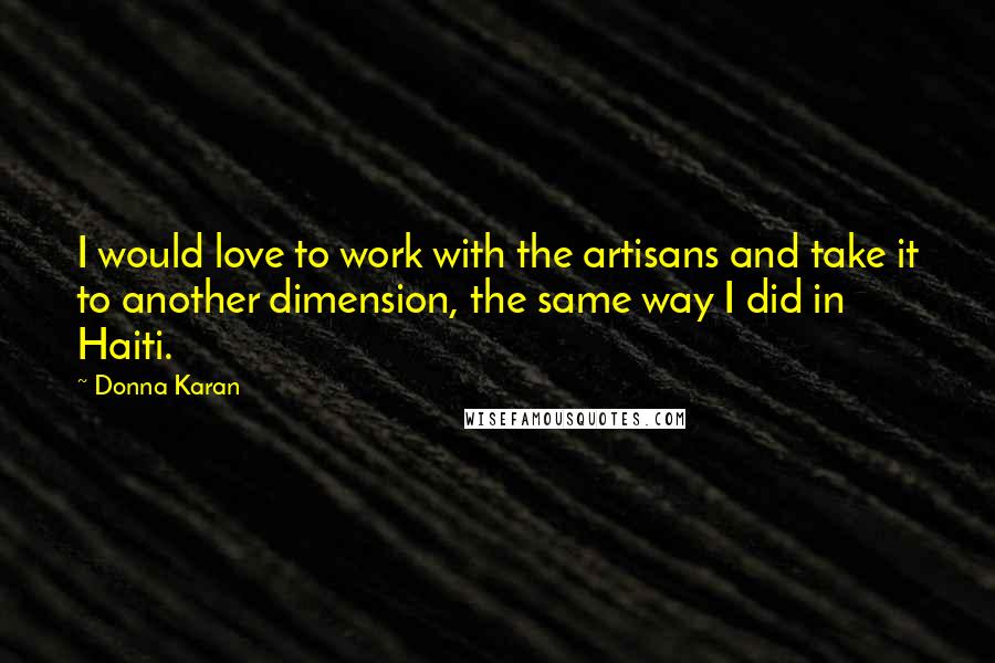 Donna Karan Quotes: I would love to work with the artisans and take it to another dimension, the same way I did in Haiti.