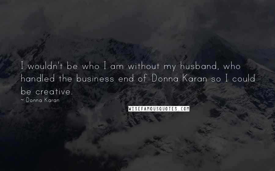 Donna Karan Quotes: I wouldn't be who I am without my husband, who handled the business end of Donna Karan so I could be creative.