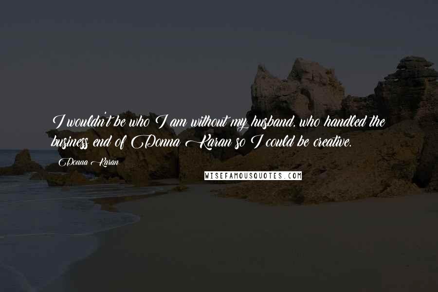 Donna Karan Quotes: I wouldn't be who I am without my husband, who handled the business end of Donna Karan so I could be creative.