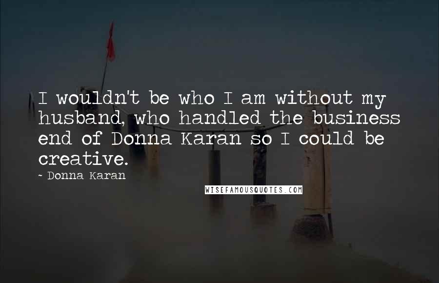 Donna Karan Quotes: I wouldn't be who I am without my husband, who handled the business end of Donna Karan so I could be creative.