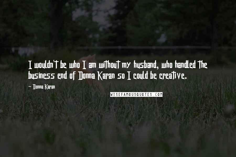 Donna Karan Quotes: I wouldn't be who I am without my husband, who handled the business end of Donna Karan so I could be creative.