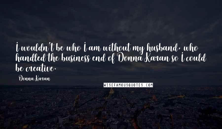 Donna Karan Quotes: I wouldn't be who I am without my husband, who handled the business end of Donna Karan so I could be creative.