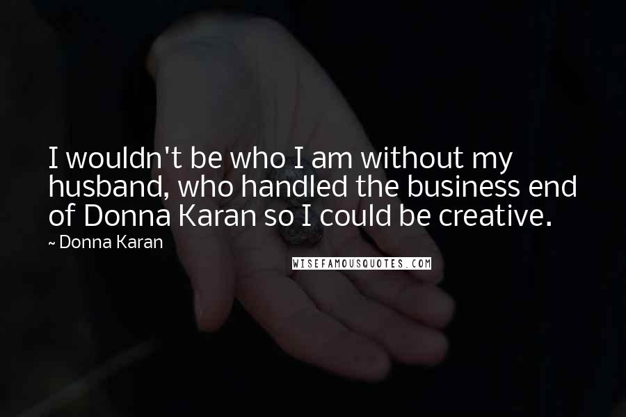 Donna Karan Quotes: I wouldn't be who I am without my husband, who handled the business end of Donna Karan so I could be creative.