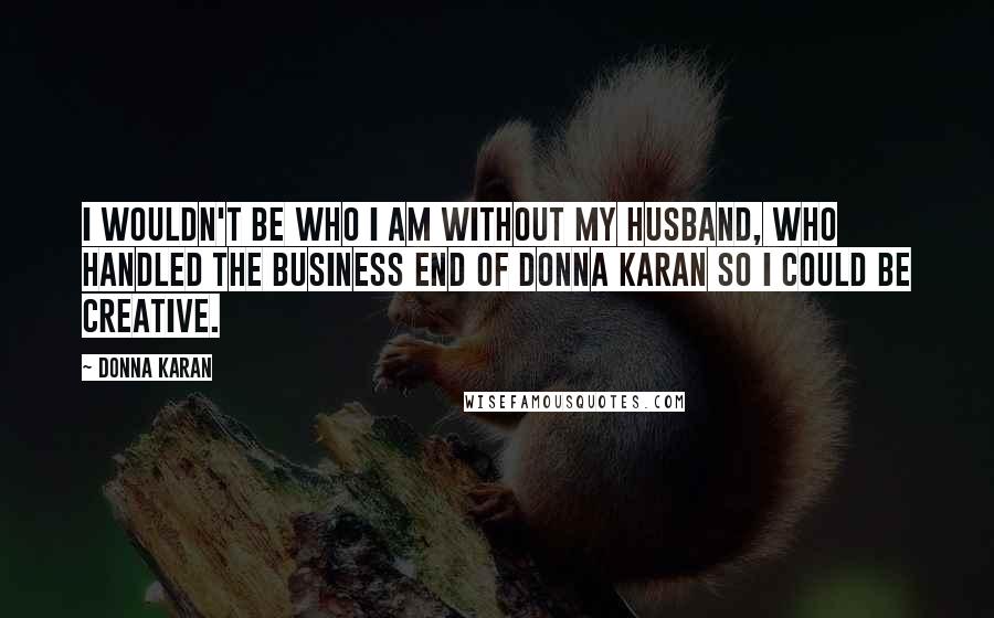 Donna Karan Quotes: I wouldn't be who I am without my husband, who handled the business end of Donna Karan so I could be creative.