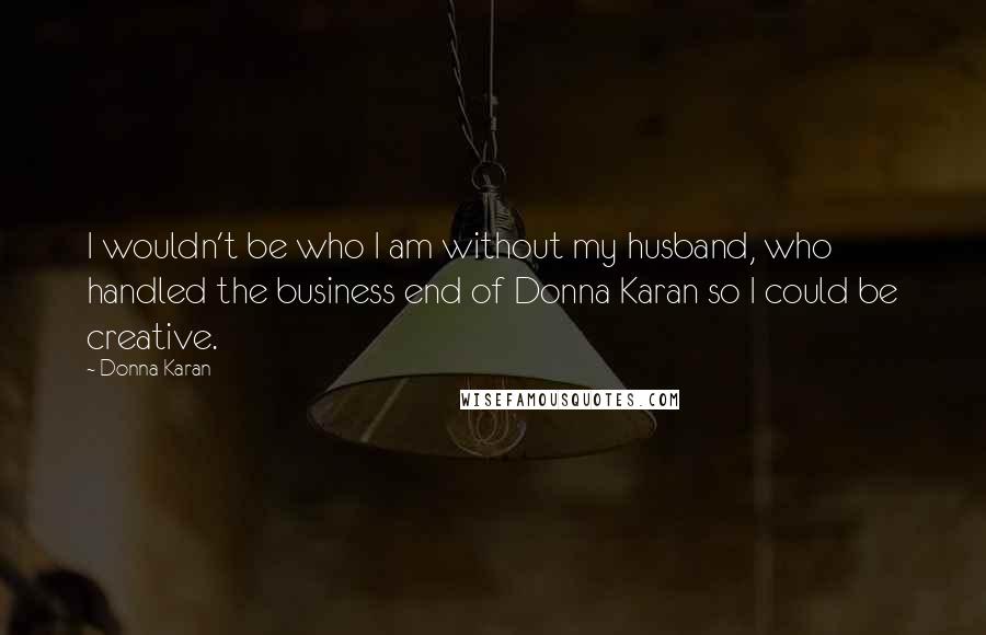 Donna Karan Quotes: I wouldn't be who I am without my husband, who handled the business end of Donna Karan so I could be creative.