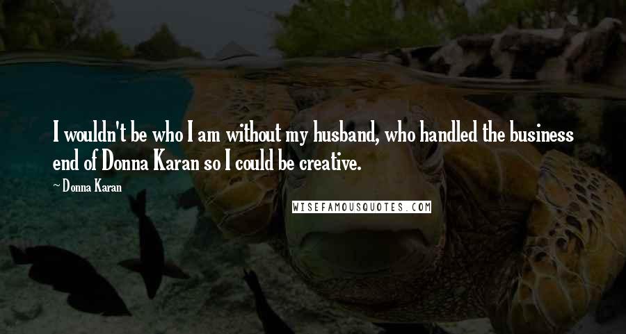 Donna Karan Quotes: I wouldn't be who I am without my husband, who handled the business end of Donna Karan so I could be creative.