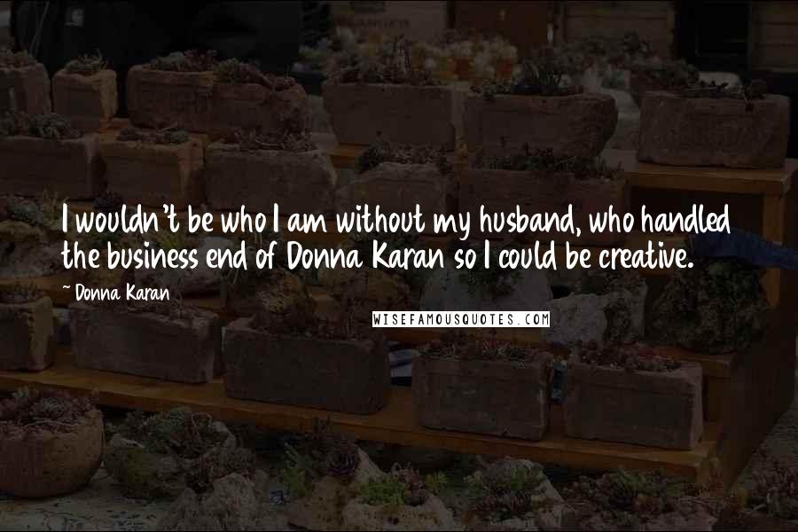 Donna Karan Quotes: I wouldn't be who I am without my husband, who handled the business end of Donna Karan so I could be creative.