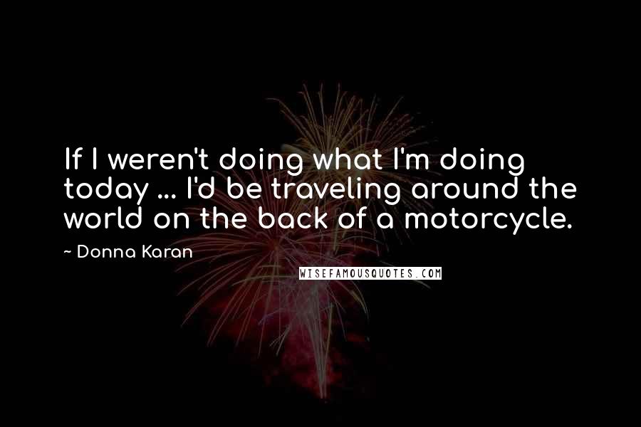 Donna Karan Quotes: If I weren't doing what I'm doing today ... I'd be traveling around the world on the back of a motorcycle.