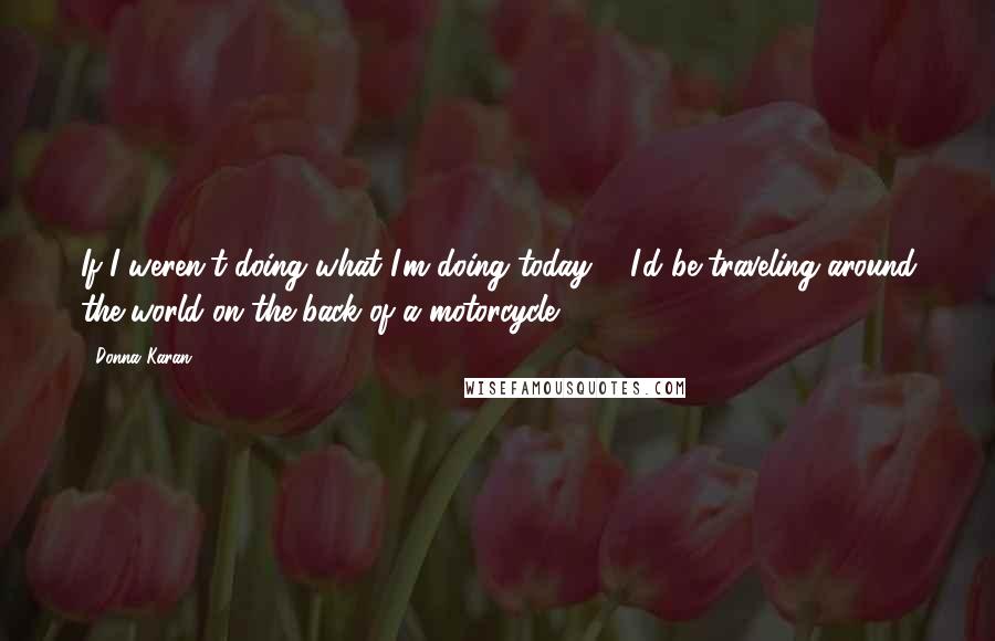 Donna Karan Quotes: If I weren't doing what I'm doing today ... I'd be traveling around the world on the back of a motorcycle.