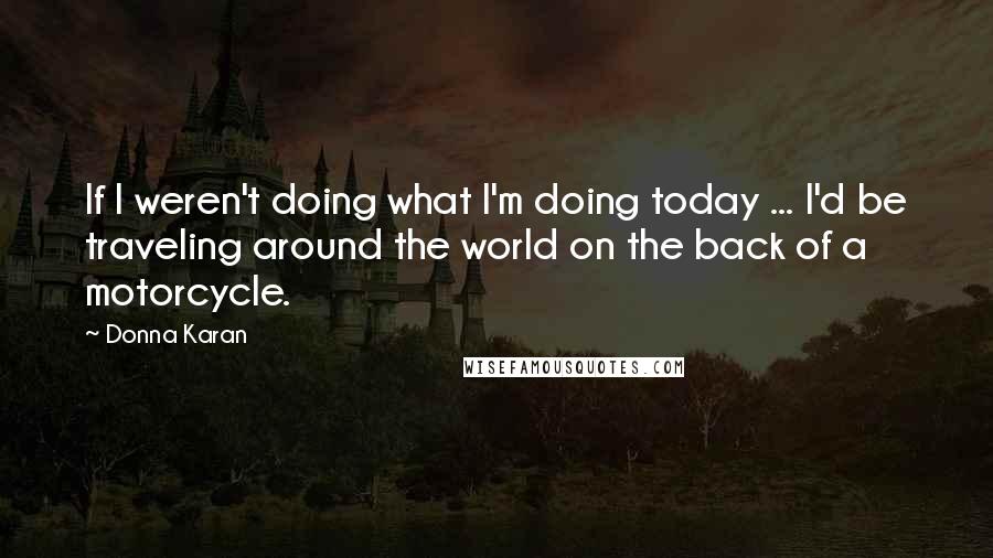 Donna Karan Quotes: If I weren't doing what I'm doing today ... I'd be traveling around the world on the back of a motorcycle.