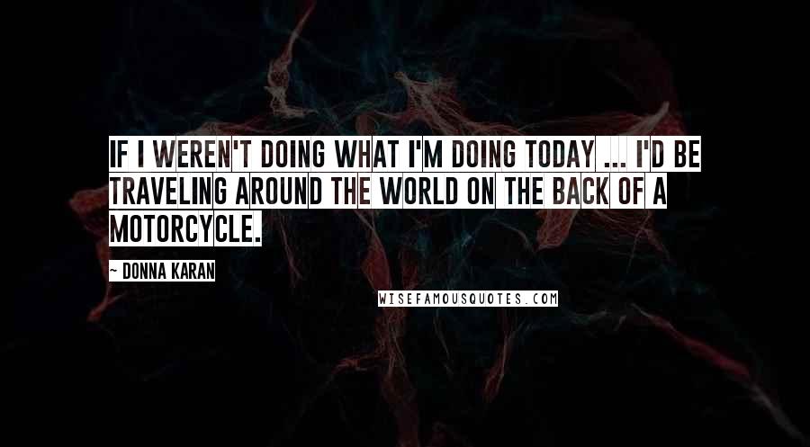 Donna Karan Quotes: If I weren't doing what I'm doing today ... I'd be traveling around the world on the back of a motorcycle.