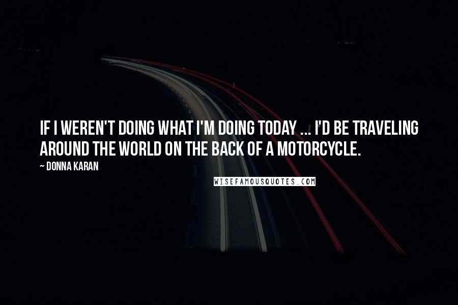 Donna Karan Quotes: If I weren't doing what I'm doing today ... I'd be traveling around the world on the back of a motorcycle.